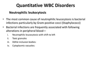 Quantitative WBC Disorders
• The most common cause of neutrophilic leucocytosis is bacterial
infections particularly by Gram-positive cocci (Staphylococci)
• Bacterial infections are frequently associated with following
alterations in peripheral blood—
i. Neutrophilic leucocytosis with shift to left
ii. Toxic granules
iii. Döhle inclusion bodies:
iv. Cytoplasmic vacuoles:
Neutrophilic leukocytosis
 