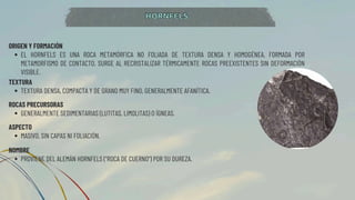 ORIGEN Y FORMACIÓN
EL HORNFELS ES UNA ROCA METAMÓRFICA NO FOLIADA DE TEXTURA DENSA Y HOMOGÉNEA, FORMADA POR
METAMORFISMO DE CONTACTO. SURGE AL RECRISTALIZAR TÉRMICAMENTE ROCAS PREEXISTENTES SIN DEFORMACIÓN
VISIBLE.
TEXTURA
TEXTURA DENSA, COMPACTA Y DE GRANO MUY FINO, GENERALMENTE AFANÍTICA.
HORNFELS
HORNFELS
ROCAS PRECURSORAS
GENERALMENTE SEDIMENTARIAS (LUTITAS, LIMOLITAS) O ÍGNEAS.
ASPECTO
MASIVO, SIN CAPAS NI FOLIACIÓN.
NOMBRE
PROVIENE DEL ALEMÁN HORNFELS ("ROCA DE CUERNO") POR SU DUREZA.
 