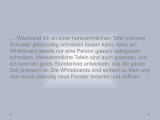 „…Waehrend ich an einer herkoemmlichen Tafel mehrere
Schueler gleichzeitig schreiben lassen kann, kann am
Whiteboard jeweils nur eine Person gaaanz laangsaam
schreiben. Herkoemmliche Tafeln sind auch groesser, und
ich kann ein gutes Stundenbild entwickeln, das die ganze
Zeit praesent ist. Die Whiteboards sind einfach zu klein und
man muss staendig neue Fenster kreieren und oeffnen. …“
 