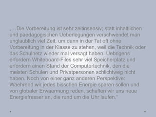 „…Die Vorbereitung ist sehr zeitinsensiv; statt inhaltlichen
und paedagogischen Ueberlegungen verschwendet man
unglaublich viel Zeit, um dann in der Tat oft ohne
Vorbereitung in der Klasse zu stehen, weil die Technik oder
das Schulnetz wieder mal versagt haben. Uebrigens
erfordern Whiteboard-Files sehr viel Speicherplatz und
erfordern einen Stand der Computertechnik, den die
meisten Schulen und Privatpersonen schlichtweg nicht
haben. Noch von einer ganz anderen Perspektive:
Waehrend wir jedes bisschen Energie sparen sollen und
von globaler Erwaermung reden, schaffen wir uns neue
Energiefresser an, die rund um die Uhr laufen.“
 