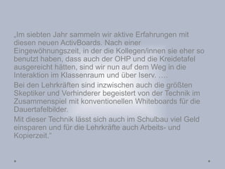 „Im siebten Jahr sammeln wir aktive Erfahrungen mit
diesen neuen ActivBoards. Nach einer
Eingewöhnungszeit, in der die Kollegen/innen sie eher so
benutzt haben, dass auch der OHP und die Kreidetafel
ausgereicht hätten, sind wir nun auf dem Weg in die
Interaktion im Klassenraum und über Iserv. ….
Bei den Lehrkräften sind inzwischen auch die größten
Skeptiker und Verhinderer begeistert von der Technik im
Zusammenspiel mit konventionellen Whiteboards für die
Dauertafelbilder.
Mit dieser Technik lässt sich auch im Schulbau viel Geld
einsparen und für die Lehrkräfte auch Arbeits- und
Kopierzeit.“
 