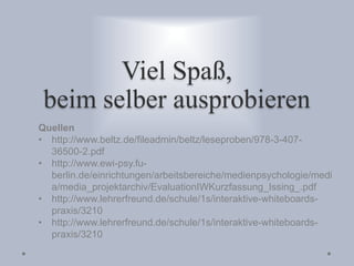 Viel Spaß,
beim selber ausprobieren
Quellen
• http://www.beltz.de/fileadmin/beltz/leseproben/978-3-407-
36500-2.pdf
• http://www.ewi-psy.fu-
berlin.de/einrichtungen/arbeitsbereiche/medienpsychologie/medi
a/media_projektarchiv/EvaluationIWKurzfassung_Issing_.pdf
• http://www.lehrerfreund.de/schule/1s/interaktive-whiteboards-
praxis/3210
• http://www.lehrerfreund.de/schule/1s/interaktive-whiteboards-
praxis/3210
 