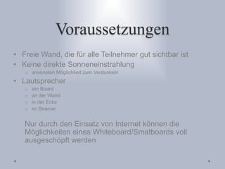 Voraussetzungen
• Freie Wand, die für alle Teilnehmer gut sichtbar ist
• Keine direkte Sonneneinstrahlung
o ansonsten Möglichkeit zum Verdunkeln
• Lautsprecher
o am Board
o an der Wand
o in der Ecke
o im Beamer
Nur durch den Einsatz von Internet können die
Möglichkeiten eines Whiteboard/Smatboards voll
ausgeschöpft werden
 