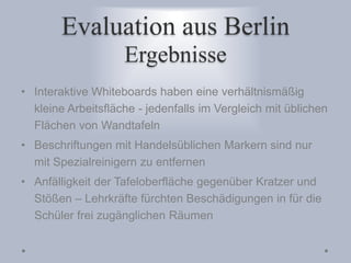 Evaluation aus Berlin
Ergebnisse
• Interaktive Whiteboards haben eine verhältnismäßig
kleine Arbeitsfläche - jedenfalls im Vergleich mit üblichen
Flächen von Wandtafeln
• Beschriftungen mit Handelsüblichen Markern sind nur
mit Spezialreinigern zu entfernen
• Anfälligkeit der Tafeloberfläche gegenüber Kratzer und
Stößen – Lehrkräfte fürchten Beschädigungen in für die
Schüler frei zugänglichen Räumen
 