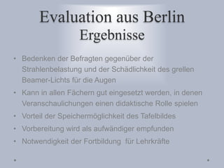 Evaluation aus Berlin
Ergebnisse
• Bedenken der Befragten gegenüber der
Strahlenbelastung und der Schädlichkeit des grellen
Beamer-Lichts für die Augen
• Kann in allen Fächern gut eingesetzt werden, in denen
Veranschaulichungen einen didaktische Rolle spielen
• Vorteil der Speichermöglichkeit des Tafelbildes
• Vorbereitung wird als aufwändiger empfunden
• Notwendigkeit der Fortbildung für Lehrkräfte
 