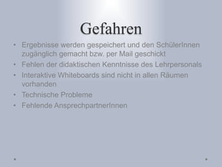 Gefahren
• Ergebnisse werden gespeichert und den SchülerInnen
zugänglich gemacht bzw. per Mail geschickt
• Fehlen der didaktischen Kenntnisse des Lehrpersonals
• Interaktive Whiteboards sind nicht in allen Räumen
vorhanden
• Technische Probleme
• Fehlende AnsprechpartnerInnen
 