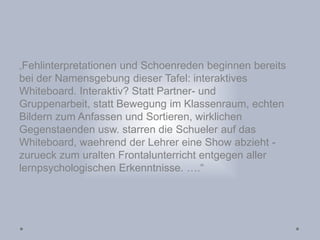 „Fehlinterpretationen und Schoenreden beginnen bereits
bei der Namensgebung dieser Tafel: interaktives
Whiteboard. Interaktiv? Statt Partner- und
Gruppenarbeit, statt Bewegung im Klassenraum, echten
Bildern zum Anfassen und Sortieren, wirklichen
Gegenstaenden usw. starren die Schueler auf das
Whiteboard, waehrend der Lehrer eine Show abzieht -
zurueck zum uralten Frontalunterricht entgegen aller
lernpsychologischen Erkenntnisse. ….“
 