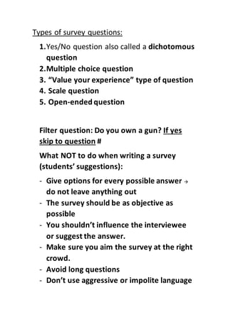 Types of survey questions:
1.Yes/No question also called a dichotomous
question
2.Multiple choice question
3. “Value your experience” type of question
4. Scale question
5. Open-ended question
Filter question: Do you own a gun? If yes
skip to question #
What NOT to do when writing a survey
(students’ suggestions):
- Give options for every possible answer 
do not leave anything out
- The survey should be as objective as
possible
- You shouldn’t influence the interviewee
or suggest the answer.
- Make sure you aim the survey at the right
crowd.
- Avoid long questions
- Don’t use aggressive or impolite language
 