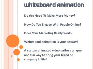 WHITEBOARD ANIMATION
Do You Need To Make More Money?

How Do You Engage With People Online?

Does Your Marketing Really Work?

Whiteboard animation is your answer!

A custom animated video scribe a unique
and fun way to bring your brand or
company to life!
 