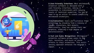 2.User-Friendly Interface: Most whiteboard
animation software is designed with a
user-friendly interface, making it
accessible to individuals with varying
levels of technical expertise. You don't
need to be an artist to create compelling
whiteboard animations.
3.Customization: Users can customize their
animations by choosing from a library of
images, characters, and objects.
Additionally, they can upload their own
graphics, enabling a high degree of
personalization.
4.Text and Audio Integration: Whiteboard
animation software allows users to add
text, narration, and music or sound
effects to their animations. This multi-
sensory approach enhances the message's
impact.
 