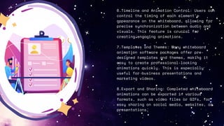6.Timeline and Animation Control: Users can
control the timing of each element's
appearance on the whiteboard, allowing for
precise synchronization between audio and
visuals. This feature is crucial for
creating engaging animations.
7.Templates and Themes: Many whiteboard
animation software packages offer pre-
designed templates and themes, making it
easy to create professional-looking
animations quickly. This is especially
useful for business presentations and
marketing videos.
8.Export and Sharing: Completed whiteboard
animations can be exported in various
formats, such as video files or GIFs, for
easy sharing on social media, websites, or
presentations.
 