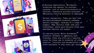 9.Business Applications: Whiteboard
animations are popular for business
purposes, such as explaining products or
services, showcasing business processes, or
delivering training materials to employees.
10.Cost Variability: There are both free
and paid whiteboard animation software
options available, catering to a range of
budgets. Free versions often come with
limitations, while paid versions offer more
advanced features and support.
11.Learning Curve: While whiteboard
animation software is generally user-
friendly, there may still be a learning
curve for those new to animation or video
creation. Tutorials and documentation are
often available to help users get started.
 