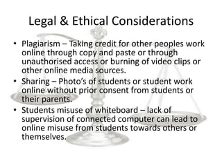 Legal & Ethical Considerations
• Plagiarism – Taking credit for other peoples work
  online through copy and paste or through
  unauthorised access or burning of video clips or
  other online media sources.
• Sharing – Photo’s of students or student work
  online without prior consent from students or
  their parents.
• Students misuse of whiteboard – lack of
  supervision of connected computer can lead to
  online misuse from students towards others or
  themselves.
 