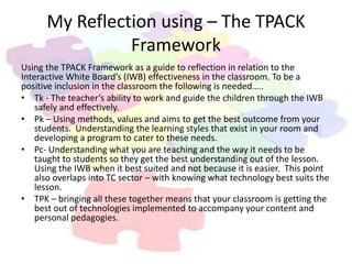 My Reflection using – The TPACK
                Framework
Using the TPACK Framework as a guide to reflection in relation to the
Interactive White Board’s (IWB) effectiveness in the classroom. To be a
positive inclusion in the classroom the following is needed…..
• Tk - The teacher’s ability to work and guide the children through the IWB
    safely and effectively.
• Pk – Using methods, values and aims to get the best outcome from your
    students. Understanding the learning styles that exist in your room and
    developing a program to cater to these needs.
• Pc- Understanding what you are teaching and the way it needs to be
    taught to students so they get the best understanding out of the lesson.
    Using the IWB when it best suited and not because it is easier. This point
    also overlaps into TC sector – with knowing what technology best suits the
    lesson.
• TPK – bringing all these together means that your classroom is getting the
    best out of technologies implemented to accompany your content and
    personal pedagogies.
 