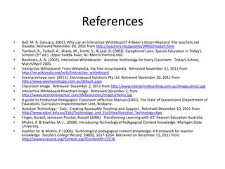 References
•   Bell, M. A. (January, 2002). Why use an Interactive Whiteboard? A Baker’s Dozen Reasons! The teachers,net
    Gazette. Retrieved November 20, 2011 from http://teachers.net/gazette/JAN02/mabell.html
•   Turnbull, R., Turbull, A., Shank, M., Smith, S., & Leal, D. (2002). Exceptional Lives: Special Education in Today’s
    Schools (3rd ed.). Upper Saddle River, NJ: Merrill Prentice Hall.
•   Basilicato, A. N. (2005). Interactive Whiteboards: Assistive Technology for Every Classroom. Today’s School,
    March/April 2005.
•   Interactive Whiteboard: From Wikipedia, the free encyclopedia. Retrieved November 21, 2011 from
    http://en.wikipedia.org/wiki/Interactive_whiteboard
•   Seeshareshape.com. (2011). Electroboard Solutions Pty Ltd. Retrieved November 20, 2011 from
    http://www.seeshareshape.com.au/default.aspx
•   Classroom image. Retrieved December 2, 2011 from http://www.interactiveteaching.com.au/images/eno1.jpg
•   Interactive Whiteboard flowchart image. Retreived December 2, from
    http://www.pearsonlongman.com/IWBsolutions/images/demo.jpg
•   A guide to Productive Pedagogies: Classroom reflection Manual (2002). The State of Queensland (Department of
    Education). Curriculum Implementation Unit, Brisbane.
•   Assistive Technology – Cats. Creating Assessable Teaching and Support. Retrieved December 10, 2011 from
    http://www.adcet.edu.au/Cats/Technology_and_Facilities/Assistive_Technology.chpx
•   Finger, Russell, Jamieson-Proctor, Russell (2006). Transforming Learning with ICT. Pearson Education Australia.
•   Mishra, P. & Koehler, M. J., (2008). Introducing Technological Pedagogical Content Knowledge. Michigan State
    University.
•   Koehler, M. & Mishra, P. (2006). Technological pedagogical content knowledge: A framework for teacher
    knowledge. Teachers College Record, 108(6), 1017-1054. Retrieved on December 11, 2011 from
    http://www.tcrecord.org/Content.asp?ContentID=12516
 