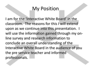 My Position
I am for the ‘Interactive White Board’ in the
classroom. The reasons for this I will extend
upon as we continue into this presentation. I
will use the information gained through my on-
line survey and research information to
conclude an overall understanding of the
Interactive White Board in the audience of you
the pre service teacher and informed
professionals.
 