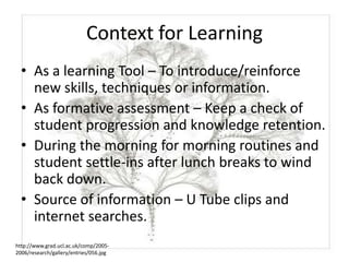 Context for Learning
  • As a learning Tool – To introduce/reinforce
    new skills, techniques or information.
  • As formative assessment – Keep a check of
    student progression and knowledge retention.
  • During the morning for morning routines and
    student settle-ins after lunch breaks to wind
    back down.
  • Source of information – U Tube clips and
    internet searches.
http://www.grad.ucl.ac.uk/comp/2005-
2006/research/gallery/entries/056.jpg
 