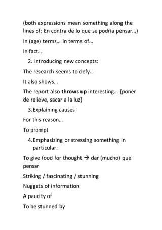 (both expressions mean something along the
lines of: En contra de lo que se podría pensar…)
In (age) terms… In terms of…
In fact…
2. Introducing new concepts:
The research seems to defy…
It also shows…
The report also throws up interesting… (poner
de relieve, sacar a la luz)
3.Explaining causes
For this reason…
To prompt
4.Emphasizing or stressing something in
particular:
To give food for thought  dar (mucho) que
pensar
Striking / fascinating / stunning
Nuggets of information
A paucity of
To be stunned by
 