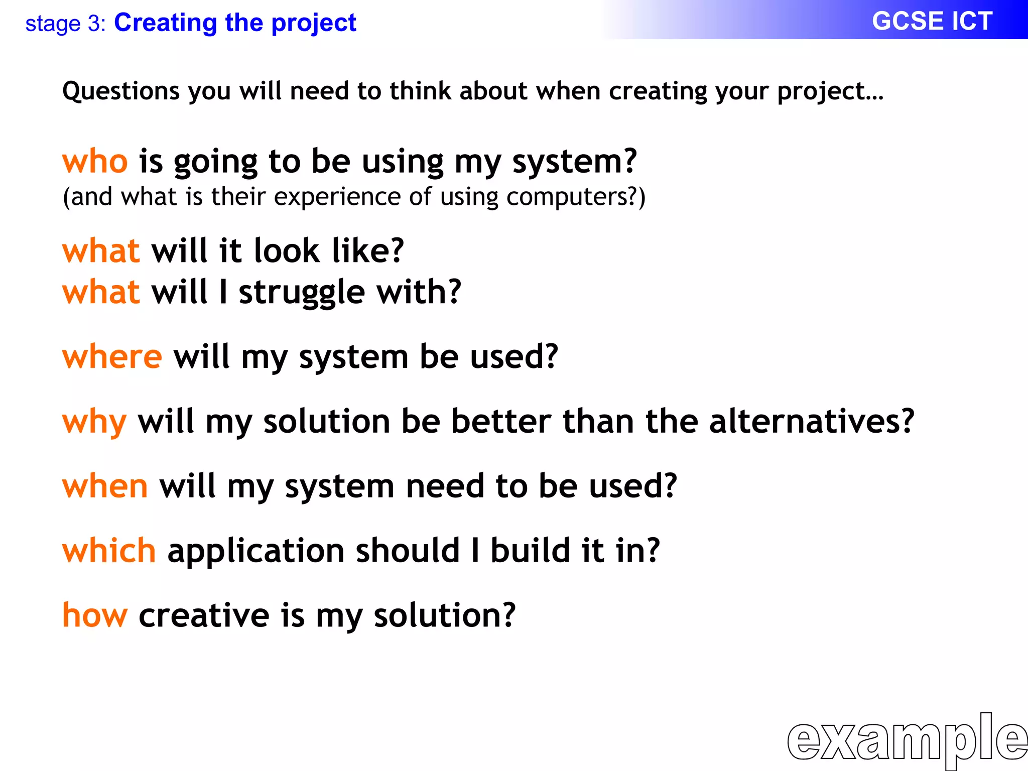 Questions you will need to think about when creating your project… who  is going to be using my system? (and what is their experience of using computers?) what  will it look like? what  will I struggle with? where  will my system be used? why  will my solution be better than the alternatives? when  will my system need to be used? which  application should I build it in? how  creative is my solution? example 