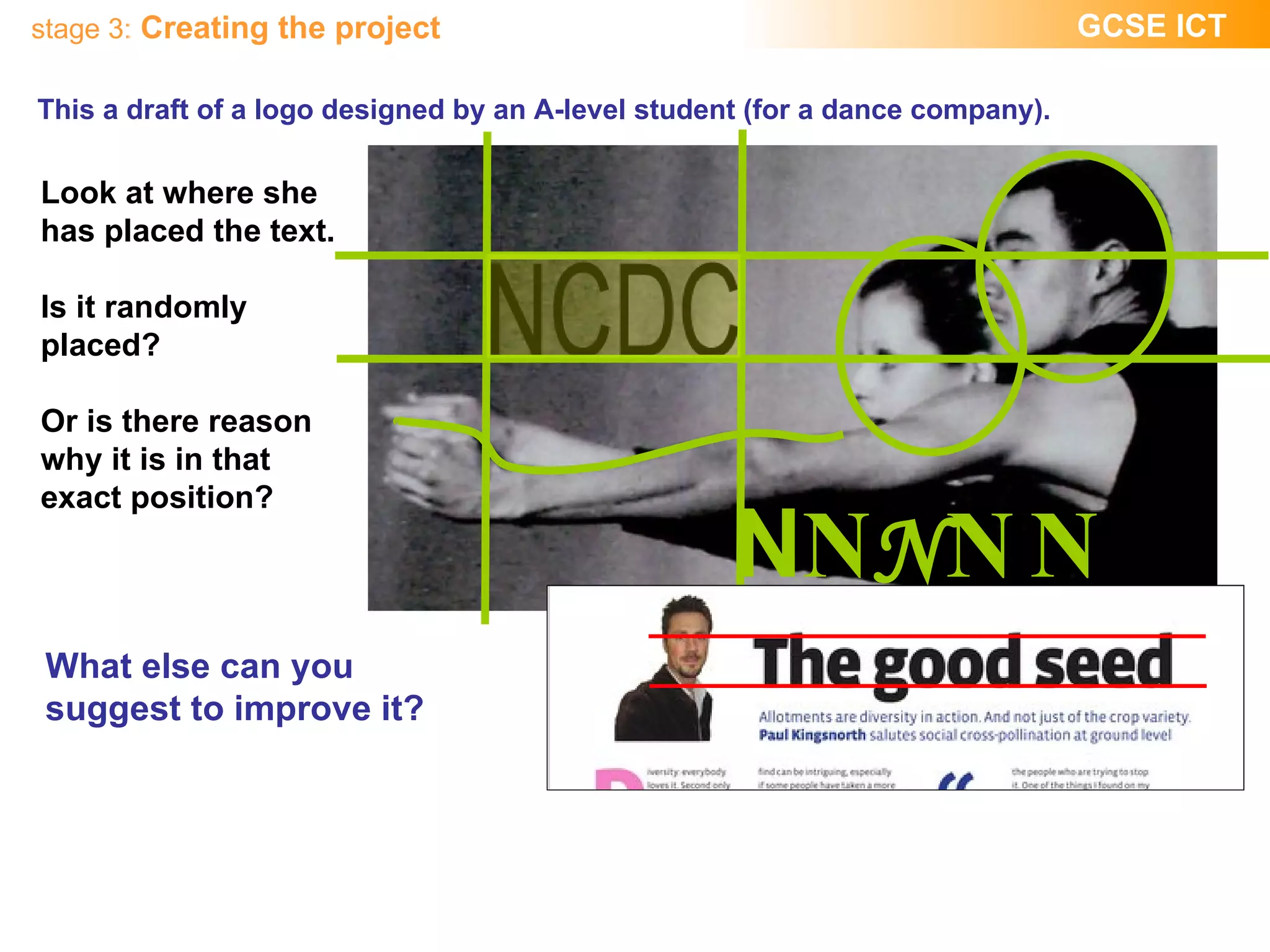 This a draft of a logo designed by an A-level student (for a dance company). Look at where she has placed the text. Is it randomly placed?  Or is there reason why it is in that exact position? What else can you suggest to improve it? N N N N N 