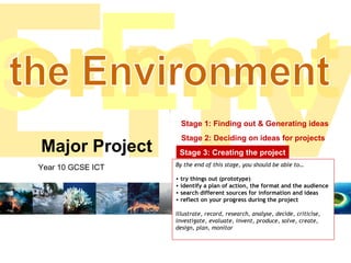 Major Project Year 10 GCSE ICT Stage 1: Finding out & Generating ideas Stage 2: Deciding on ideas for projects Stage 3: Creating the project Stage 4: Presenting the finished project ,[object Object],[object Object],[object Object],[object Object],[object Object],[object Object],Env e Env onment the Environment 