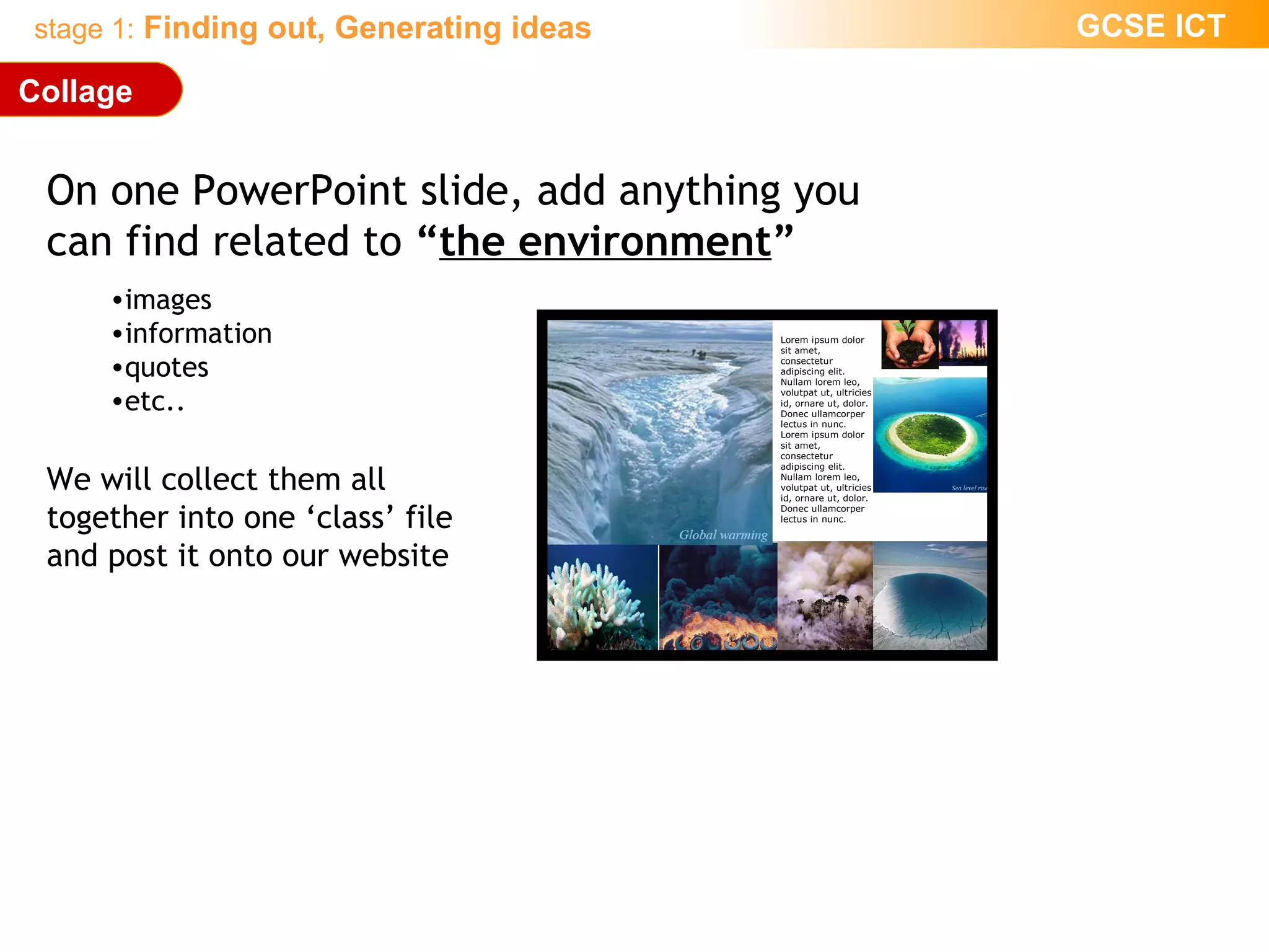 On one PowerPoint slide, add anything you  can find related to  “ the environment ” images information quotes etc.. We will collect them all  together into one ‘class’ file and post it onto our website Collage Lorem ipsum dolor sit amet, consectetur adipiscing elit. Nullam lorem leo, volutpat ut, ultricies id, ornare ut, dolor. Donec ullamcorper lectus in nunc. Lorem ipsum dolor sit amet, consectetur adipiscing elit. Nullam lorem leo, volutpat ut, ultricies id, ornare ut, dolor. Donec ullamcorper lectus in nunc.  
