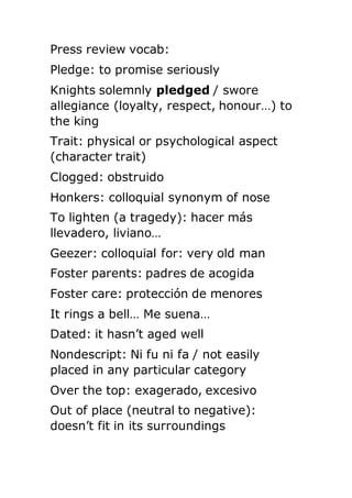 Press review vocab:
Pledge: to promise seriously
Knights solemnly pledged / swore
allegiance (loyalty, respect, honour…) to
the king
Trait: physical or psychological aspect
(character trait)
Clogged: obstruido
Honkers: colloquial synonym of nose
To lighten (a tragedy): hacer más
llevadero, liviano…
Geezer: colloquial for: very old man
Foster parents: padres de acogida
Foster care: protección de menores
It rings a bell… Me suena…
Dated: it hasn’t aged well
Nondescript: Ni fu ni fa / not easily
placed in any particular category
Over the top: exagerado, excesivo
Out of place (neutral to negative):
doesn’t fit in its surroundings
 