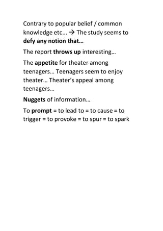 Contrary to popular belief / common
knowledge etc...  The study seems to
defy any notion that…
The report throws up interesting…
The appetite for theater among
teenagers… Teenagers seem to enjoy
theater… Theater’s appeal among
teenagers…
Nuggets of information…
To prompt = to lead to = to cause = to
trigger = to provoke = to spur = to spark
 
