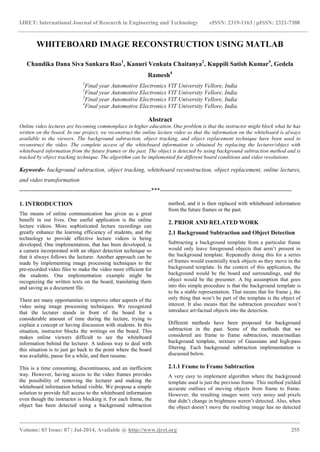 IJRET: International Journal of Research in Engineering and Technology eISSN: 2319-1163 | pISSN: 2321-7308
_______________________________________________________________________________________
Volume: 03 Issue: 07 | Jul-2014, Available @ http://www.ijret.org 255
WHITEBOARD IMAGE RECONSTRUCTION USING MATLAB
Chandika Dana Siva Sankara Rao1
, Kanuri Venkata Chaitanya2
, Kuppili Satish Kumar3
, Gedela
Ramesh4
1
Final year Automotive Electronics VIT University Vellore, India
2
Final year Automotive Electronics VIT University Vellore, India
3
Final year Automotive Electronics VIT University Vellore, India
4
Final year Automotive Electronics VIT University Vellore, India
Abstract
Online video lectures are becoming commonplace in higher education. One problem is that the instructor might block what he has
written on the board. In our project, we reconstruct the online lecture video so that the information on the whiteboard is always
available to the viewers. The background subtraction, object tracking, and object replacement technique have been used to
reconstruct the video. The complete access of the whiteboard information is obtained by replacing the lecturer/object with
whiteboard information from the future frames or the past. The object is detected by using background subtraction method and is
tracked by object tracking technique. The algorithm can be implemented for different board conditions and video resolutions.
Keywords- background subtraction, object tracking, whiteboard reconstruction, object replacement, online lectures,
and video transformation
-------------------------------------------------------------------***-------------------------------------------------------------------
1. INTRODUCTION
The means of online communication has given us a great
benefit in our lives. One useful application is the online
lecture videos. More sophisticated lecture recordings can
greatly enhance the learning efficiency of students, and the
technology to provide effective lecture videos is being
developed. One implementation, that has been developed, is
a camera incorporated with an object detection technique so
that it always follows the lecturer. Another approach can be
made by implementing image processing techniques to the
pre-recorded video files to make the video more efficient for
the students. One implementation example might be
recognizing the written texts on the board, translating them
and saving as a document file.
There are many opportunities to improve other aspects of the
video using image processing techniques. We recognized
that the lecturer stands in front of the board for a
considerable amount of time during the lecture, trying to
explain a concept or having discussion with students. In this
situation, instructor blocks the writings on the board. This
makes online viewers difficult to see the whiteboard
information behind the lecturer. A tedious way to deal with
this situation is to just go back to the point where the board
was available, pause for a while, and then resume.
This is a time consuming, discontinuous, and an inefficient
way. However, having access to the video frames provides
the possibility of removing the lecturer and making the
whiteboard information behind visible. We propose a simple
solution to provide full access to the whiteboard information
even though the instructor is blocking it. For each frame, the
object has been detected using a background subtraction
method, and it is then replaced with whiteboard information
from the future frames or the past.
2. PRIOR AND RELATED WORK
2.1 Background Subtraction and Object Detection
Subtracting a background template from a particular frame
would only leave foreground objects that aren’t present in
the background template. Repeatedly doing this for a series
of frames would essentially track objects as they move in the
background template. In the context of this application, the
background would be the board and surroundings, and the
object would be the presenter. A big assumption that goes
into this simple procedure is that the background template is
to be a stable representation. That means that for frame j, the
only thing that won’t be part of the template is the object of
interest. It also means that the subtraction procedure won’t
introduce art-factual objects into the detection.
Different methods have been proposed for background
subtraction in the past. Some of the methods that we
considered are frame to frame subtraction, mean/median
background template, mixture of Gaussians and high-pass
filtering. Each background subtraction implementation is
discussed below.
2.1.1 Frame to Frame Subtraction
A very easy to implement algorithm where the background
template used is just the previous frame. This method yielded
accurate outlines of moving objects from frame to frame.
However, the resulting images were very noisy and pixels
that didn’t change in brightness weren’t detected. Also, when
the object doesn’t move the resulting image has no detected
 