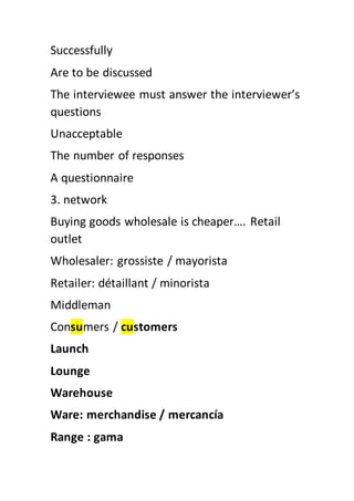Successfully
Are to be discussed
The interviewee must answer the interviewer’s
questions
Unacceptable
The number of responses
A questionnaire
3. network
Buying goods wholesale is cheaper…. Retail
outlet
Wholesaler: grossiste / mayorista
Retailer: détaillant / minorista
Middleman
Consumers / customers
Launch
Lounge
Warehouse
Ware: merchandise / mercancía
Range : gama
 