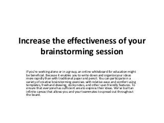 Increase the effectiveness of your
brainstorming session
If you’re working alone or in a group, an online whiteboard for education might
be beneficial. Because it enables you to write down and organize your ideas
more rapidly than with traditional paper and pencil. You can participate in a
variety of creative brainstorming exercises with relative ease and comfort using
templates, freehand drawing, sticky notes, and other user-friendly features. To
ensure that everyone has sufficient area to express their ideas. We’ve built an
infinite canvas that allows you and your teammates to spread out throughout
the board.
 