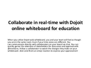 Collaborate in real-time with Dojoit
online whiteboard for education
When you utilize Dojoit web whiteboard, you and your team will feel as though
you are in the same room. Even if your time zones are different. You
can communicate directly with collaborators on your board via chat. You can
quickly garner the attention of stakeholders for discussion and approval with
@mentions. Follow a collaborator to watch the changes they make on your
whiteboard. And send them an emoji reaction to express your appreciation!
 