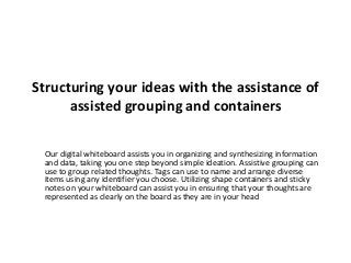 Structuring your ideas with the assistance of
assisted grouping and containers
Our digital whiteboard assists you in organizing and synthesizing information
and data, taking you one step beyond simple ideation. Assistive grouping can
use to group related thoughts. Tags can use to name and arrange diverse
items using any identifier you choose. Utilizing shape containers and sticky
notes on your whiteboard can assist you in ensuring that your thoughts are
represented as clearly on the board as they are in your head
 