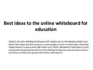 Best ideas to the online whiteboard for
education
Dojoit is the only whiteboard software that enables you to immediately exhibit your
team’s best ideas and find consensus. Invite people to vote on which ideas should be
implemented in a group vote right within your Dojoit whiteboard. Participate in polls
and provide visual representations of the findings to help you and your team reach a
consensus on what your group most wishes and requires.
 