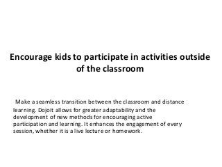 Encourage kids to participate in activities outside
of the classroom
Make a seamless transition between the classroom and distance
learning. Dojoit allows for greater adaptability and the
development of new methods for encouraging active
participation and learning. It enhances the engagement of every
session, whether it is a live lecture or homework.
 