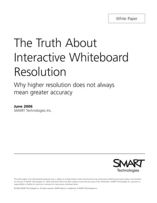 White Paper




The Truth About
Interactive Whiteboard
Resolution
Why higher resolution does not always
mean greater accuracy

June 2006
SMART Technologies Inc.




This white paper is for informational purposes only, is subject to change without notice and should not be construed as offering any future product commitments
on the part of SMART Technologies Inc. While significant effort has been made to ensure the accuracy of the information, SMART Technologies Inc. assumes no
responsibility or liability for any errors, omissions or inaccuracies contained herein.

© 2006 SMART Technologies Inc. All rights reserved. SMART Board is a trademark of SMART Technologies Inc.
 