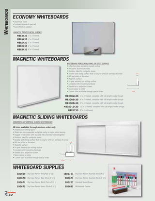 WHITEBOARDS

               ECONOMY WHITEBOARDS
               • Aluminum frame
               • Includes fastener & pen rail
               • Cost effective solution

               MAGNETIC PAINTED METAL SURFACE
                    MBE3430        3’ x 4’ framed,
                    MBE4430        4’ x 4’ framed
                    MBE5430        5’ x 4’ framed
                    MBE6430        6’ x 4’ framed
                    MBE8430        8’ x 4’ framed




               MAGNETIC WHITEBOARDS
                                                                                        WHITEBOARD PORCELAIN ENAMEL ON STEEL SURFACE
                                                                                        • A hard as glass porcelain enamel surface
                                                                                        • Attractive aluminium frame
                                                                                        • Dustless, ideal for computer rooms
                                                                                        • Durable and strong surface that is easy to write on and easy to erase              1/2”

                                                                                        • Will not stain or discolour
                                                                                        • Magnetic surface
                                                                                        • 50 year warranty on writing surface
                                                                                        • Complete with mounting hardware
                                                                                        • Useable as a projection screen
                                                                                        • Stock colour is white
                                                                                        • Custom sizes available through special order                              3-3/8”


                                                                                  MB3004430              4’ x 4’ framed, complete with full-length marker trough
                                                                                  MB3006430              6’ x 4’ framed, complete with full-length marker trough
                                                                                  MB3008430              8’ x 4’ framed, complete with full-length marker trough
                                                                                 MB30012430              12’ x 4’ framed, complete with full-length marker trough
                                                                                    MBB1230              8’ x 4’ unframed


               MAGNETIC SLIDING WHITEBOARDS
               HORIZONTAL OR VERTICAL SLIDING WHITEBOARDS

               All sizes available through custom order only
               • Double your writing space
               • Sliders are top suspended and glide easily on nylon roller bearing
               • Rugged construction with top and side channels bolted together
               • Dustless, ideal for computer rooms
               • Durable and strong surface that is easy to write on and easy to erase
               • Will not stain or discolour                                               1/2”

               • Magnetic surface
               • 50 year warranty on writing surface
               • Complete with mounting hardware
               • Useable as a projection screen
               • Stock colour is white
               • Custom sizes available through special order
                                                                             2-3/4”        4”




               WHITEBOARD SUPPLIES
                    180669 Dry Erase Marker Red (Pack of 12 )                   1806734 Dry Erase Marker Assorted (Pack of 4)
                    180670 Dry Erase Marker Blue (Pack of 12 )                        180673 Dry Erase Marker Assorted (Pack of 12 )
                    180671 Dry Erase Marker Black (Pack of 12 )                       180227 Standard Sewed Eraser
                    180672 Dry Erase Marker Green (Pack of 12 )                       180683 Whiteboard Cleaner


          4
          42
 