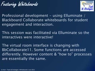 Professional development - using Elluminate / Blackboard Collaborate whiteboards for student engagement and interaction. This session was facilitated via Elluminate so the interactives were interactive! The virtual room interface is changing with  BbCollaborate11. Some functions are accessed differently. However content & “how to” processes are essentially the same.  