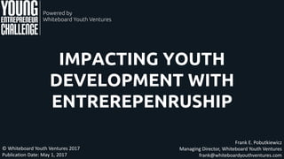IMPACTING YOUTH
DEVELOPMENT WITH
ENTREREPENRUSHIP
Frank E. Pobutkiewicz
Managing Director, Whiteboard Youth Ventures
frank@whiteboardyouthventures.com
© Whiteboard Youth Ventures 2017
Publication Date: May 1, 2017
 