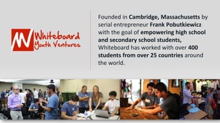 Founded in Cambridge, Massachusetts by
serial entrepreneur Frank Pobutkiewicz
with the goal of empowering high school
and secondary school students,
Whiteboard has worked with over 400
students from over 25 countries around
the world.
 