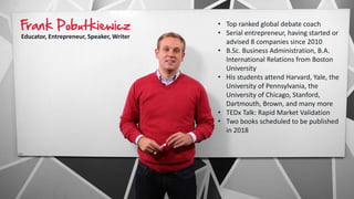 Frank Pobutkiewicz
Educator, Entrepreneur, Speaker, Writer
• Top ranked global debate coach
• Serial entrepreneur, having started or
advised 8 companies since 2010
• B.Sc. Business Administration, B.A.
International Relations from Boston
University
• His students attend Harvard, Yale, the
University of Pennsylvania, the
University of Chicago, Stanford,
Dartmouth, Brown, and many more
• TEDx Talk: Rapid Market Validation
• Two books scheduled to be published
in 2018
 