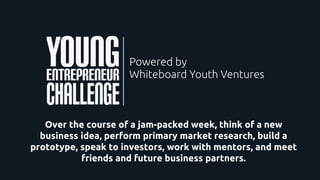 Over the course of a jam-packed week, think of a new
business idea, perform primary market research, build a
prototype, speak to investors, work with mentors, and meet
friends and future business partners.
 