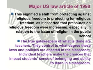Major US law article of 1998
 This signified a shift from protecting against
religious freedom to protecting for religious
freedom. as it asserted that pressures on
religious freedom were increasing, especially in
relation to the issue of religion in the public
school
 The true gatekeepers of what is done are
teachers. They control to what degree these
laws and policies are enacted in the classroom.
Individual teachers make the choices that
impact students’ sense of belonging and ability
to learn in a classroom.
 