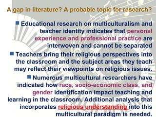 A gap in literature? A probable topic for research?
 Educational research on multiculturalism and
teacher identity indicates that personal
experience and professional practice are
interwoven and cannot be separated
 Teachers bring their religious perspectives into
the classroom and the subject areas they teach
may reflect their viewpoints on religious issues.
 Numerous multicultural researchers have
indicated how race, socio-economic class, and
gender identification impact teaching and
learning in the classroom. Additional analysis that
incorporates religious understanding into this
multicultural paradigm is needed.
 