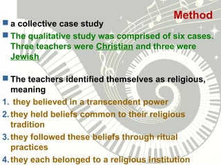Method
 a collective case study
 The qualitative study was comprised of six cases.
Three teachers were Christian and three were
Jewish
 The teachers identified themselves as religious,
meaning
1. they believed in a transcendent power
2.they held beliefs common to their religious
tradition
3.they followed these beliefs through ritual
practices
4.they each belonged to a religious institution
 