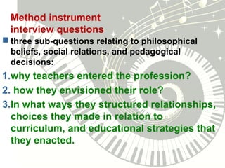 Method instrument
interview questions
 three sub-questions relating to philosophical
beliefs, social relations, and pedagogical
decisions:
1.why teachers entered the profession?
2. how they envisioned their role?
3.In what ways they structured relationships,
choices they made in relation to
curriculum, and educational strategies that
they enacted.
 