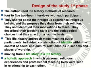 Design of the study 1st
phase
 The author used life history methods of research
 four to five two-hour interviews with each participant
 They shared about their religious experience, religious
beliefs, and the purpose they draw from their religion.
They and identified their motivations to teach. They
described their teaching style and the pedagogical
choices that they enact on a routine basis.
 This life history approach made meaning out of
participants’ individual construction of identity within the
context of social and cultural relationships in schools and
places of worship.
 moving from a life story to a life history
 a holistic approach in which personal, religious
experiences and professional teaching lives were seen
in relationship to each other.
 