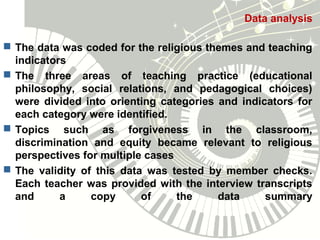 Data analysis
 The data was coded for the religious themes and teaching
indicators
 The three areas of teaching practice (educational
philosophy, social relations, and pedagogical choices)
were divided into orienting categories and indicators for
each category were identified.
 Topics such as forgiveness in the classroom,
discrimination and equity became relevant to religious
perspectives for multiple cases
 The validity of this data was tested by member checks.
Each teacher was provided with the interview transcripts
and a copy of the data summary
 
