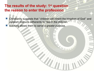 The results of the study: 1st
question
the reason to enter the profession
 Christianity suggests that ‘‘children will inherit the kingdom of God’’ and
Judaism instructs adherents to ‘‘teach the children.’’
 teaching allows them to serve a greater purpose.
 