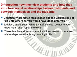 2nd
question how they view students and how they
structure social relationships between students and
between themselves and the students.
 Christianity promotes forgiveness and the Golden Rule of
‘‘do unto others as you would have done unto you.’’
 Judaism, establishes ‘‘what is hateful to you, do not to your
fellow man’’ and ‘‘repair the world.’’
 These teachers stress community in the classroom because
relationships are what bring meaning to life.
 